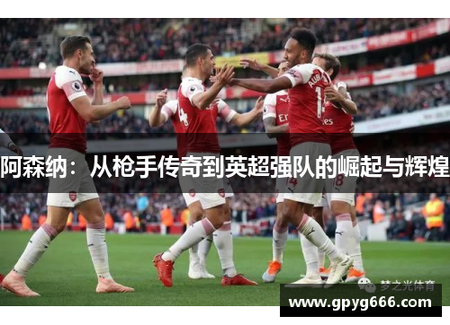 阿森纳：从枪手传奇到英超强队的崛起与辉煌